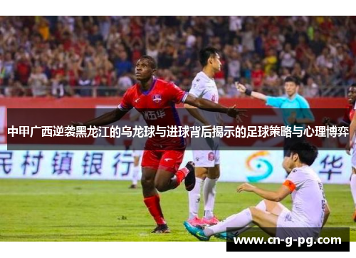 中甲广西逆袭黑龙江的乌龙球与进球背后揭示的足球策略与心理博弈