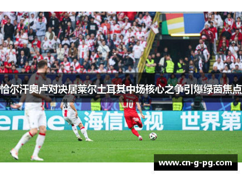 恰尔汗奥卢对决居莱尔土耳其中场核心之争引爆绿茵焦点 恰尔汗奥卢对决居莱尔土耳其中场核心之争引爆绿茵焦点