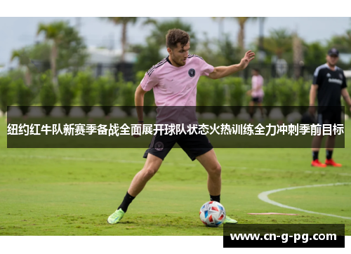 纽约红牛队新赛季备战全面展开球队状态火热训练全力冲刺季前目标