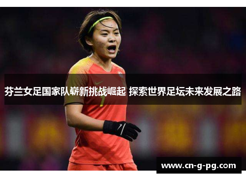 芬兰女足国家队崭新挑战崛起 探索世界足坛未来发展之路