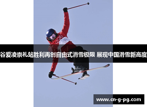 谷爱凌崇礼站胜利再创自由式滑雪极限 展现中国滑雪新高度