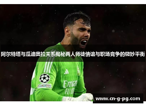 阿尔特塔与瓜迪奥拉关系揭秘两人师徒情谊与职场竞争的微妙平衡 阿尔特塔与瓜迪奥拉关系揭秘两人师徒情谊与职场竞争的微妙平衡