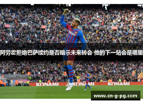 阿劳霍拒绝巴萨续约是否暗示未来转会 他的下一站会是哪里 阿劳霍拒绝巴萨续约是否暗示未来转会 他的下一站会是哪里