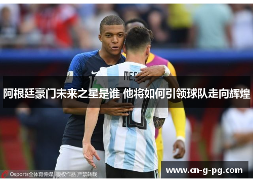 阿根廷豪门未来之星是谁 他将如何引领球队走向辉煌