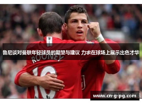 鲁尼谈对曼联年轻球员的期望与建议 力求在球场上展示出色才华