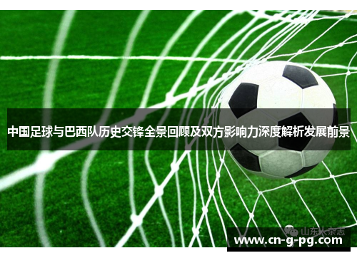 中国足球与巴西队历史交锋全景回顾及双方影响力深度解析发展前景