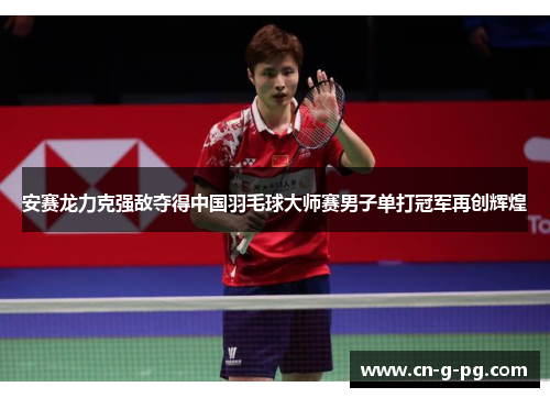 安赛龙力克强敌夺得中国羽毛球大师赛男子单打冠军再创辉煌 安赛龙力克强敌夺得中国羽毛球大师赛男子单打冠军再创辉煌