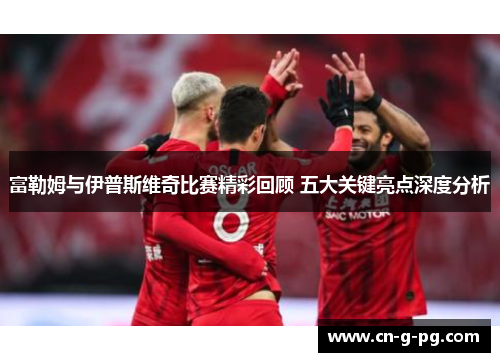 富勒姆与伊普斯维奇比赛精彩回顾 五大关键亮点深度分析 富勒姆与伊普斯维奇比赛精彩回顾 五大关键亮点深度分析