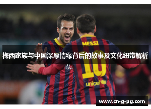 梅西家族与中国深厚情缘背后的故事及文化纽带解析