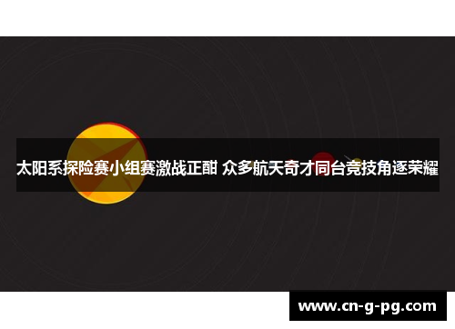 太阳系探险赛小组赛激战正酣 众多航天奇才同台竞技角逐荣耀
