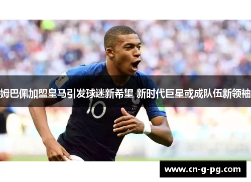 姆巴佩加盟皇马引发球迷新希望 新时代巨星或成队伍新领袖