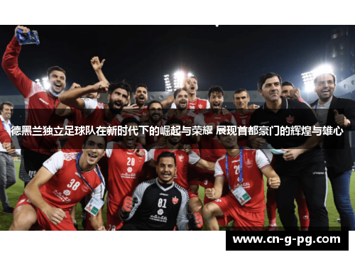 德黑兰独立足球队在新时代下的崛起与荣耀 展现首都豪门的辉煌与雄心