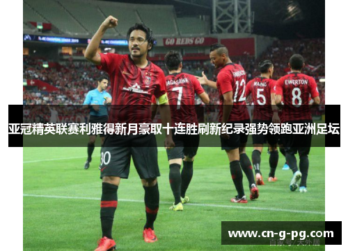 亚冠精英联赛利雅得新月豪取十连胜刷新纪录强势领跑亚洲足坛