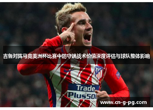 吉鲁对阵马竞美洲杯比赛中防守端战术价值深度评估与球队整体影响
