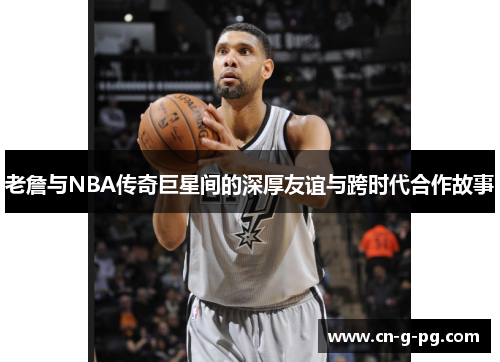 老詹与NBA传奇巨星间的深厚友谊与跨时代合作故事