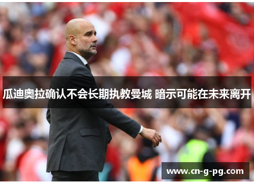 瓜迪奥拉确认不会长期执教曼城 暗示可能在未来离开 瓜迪奥拉确认不会长期执教曼城 暗示可能在未来离开