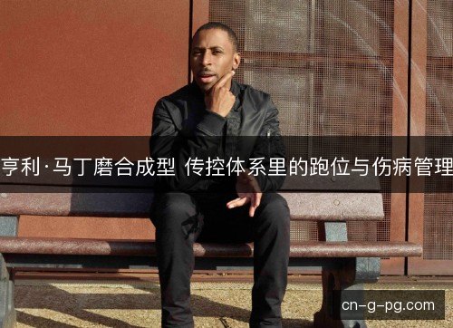亨利·马丁磨合成型 传控体系里的跑位与伤病管理